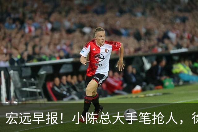 宏远早报！小陈总大手笔抢人，徐杰将拿顶薪，周鹏归队职务曝光！